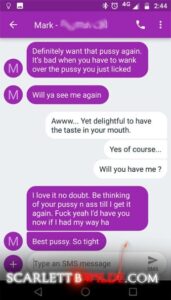 Screenshot of text exchange of Scarlett B Wilde and . 
Client: Definitely want that pussy again. It's bad when you have to wank over the pussy you just licked. Will ya see me again.
Scarlett: awww.... yet delightful to have the taste in your mouth, Yes of course.. Will you have me ?
Client: I love it no doubt. Be thinking of your pussy n ass till I get it again. Fuck yeah, I'd have you now if I had my way ha. Best pussy. So tight.