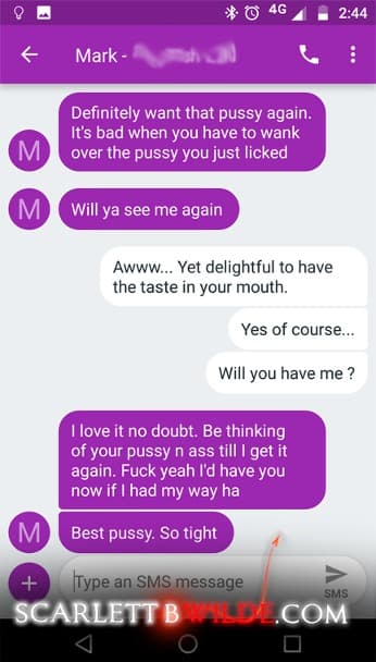 Screenshot of text exchange of Scarlett B Wilde and . 
Client: Definitely want that pussy again. It's bad when you have to wank over the pussy you just licked. Will ya see me again.
Scarlett: awww.... yet delightful to have the taste in your mouth, Yes of course.. Will you have me ?
Client: I love it no doubt. Be thinking of your pussy n ass till I get it again. Fuck yeah, I'd have you now if I had my way ha. Best pussy. So tight.
