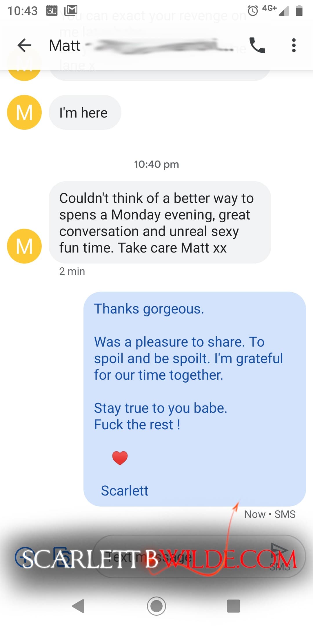 Screenshot of text exchange between Scarlett B Wilde and client. Client: I'm here. Client: Couldn't think of a better way to spend a Monday evening, great conversation and unreal sexy fun time. Take care Matt xx Scarlett: Thanks Gorgeous. Was a pleasure to spoil and be spoilt. I'm grateful for our time together. Stay true to you babe. Fuck the rest !